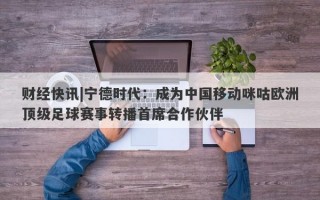 财经快讯|宁德时代：成为中国移动咪咕欧洲顶级足球赛事转播首席合作伙伴