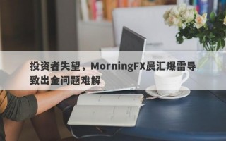 投资者失望，MorningFX晨汇爆雷导致出金问题难解