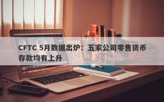 CFTC 5月数据出炉：五家公司零售货币存款均有上升