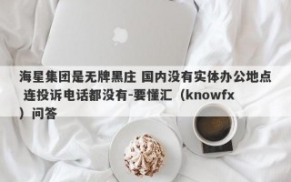 海星集团是无牌黑庄 国内没有实体办公地点 连投诉电话都没有-要懂汇（knowfx）问答