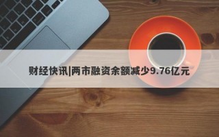 财经快讯|两市融资余额减少9.76亿元