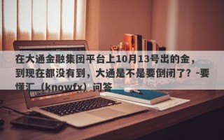 在大通金融集团平台上10月13号出的金，到现在都没有到，大通是不是要倒闭了？-要懂汇（knowfx）问答