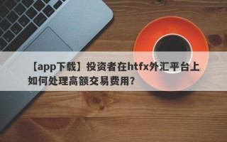 【app下载】投资者在htfx外汇平台上如何处理高额交易费用？