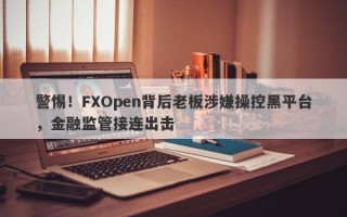 警惕！FXOpen背后老板涉嫌操控黑平台，金融监管接连出击