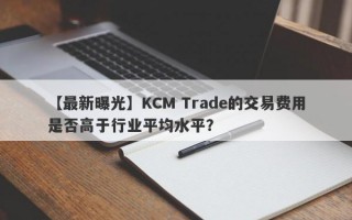 【最新曝光】KCM Trade的交易费用是否高于行业平均水平？