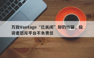 万致Vantage“已关闭”却仍行骗，投资者怒斥平台不负责任