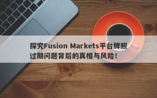 探究Fusion Markets平台牌照过期问题背后的真相与风险！