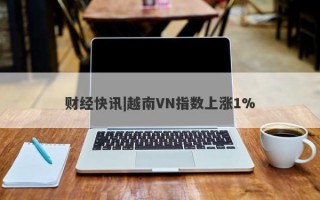 财经快讯|越南VN指数上涨1%