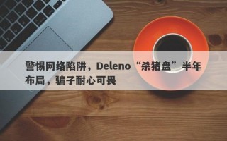 警惕网络陷阱，Deleno“杀猪盘”半年布局，骗子耐心可畏