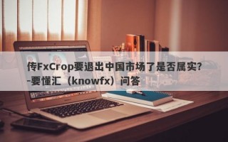 传FxCrop要退出中国市场了是否属实？-要懂汇（knowfx）问答