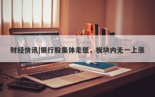 财经快讯|银行股集体走低，板块内无一上涨