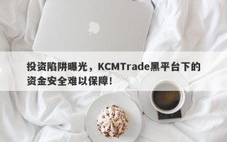 投资陷阱曝光，KCMTrade黑平台下的资金安全难以保障！