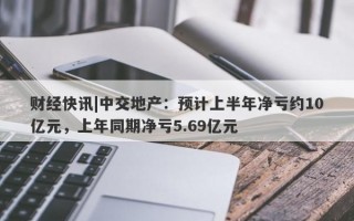 财经快讯|中交地产：预计上半年净亏约10亿元，上年同期净亏5.69亿元