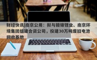 财经快讯|南京公用：拟与赣锋锂业、南京环境集团组建合资公司，投建30万吨废旧电池回收基地