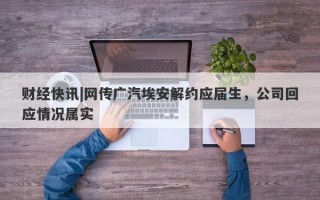 财经快讯|网传广汽埃安解约应届生，公司回应情况属实