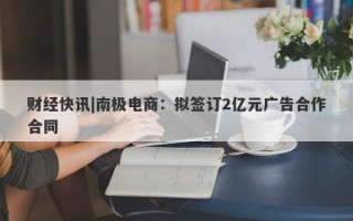 财经快讯|南极电商：拟签订2亿元广告合作合同