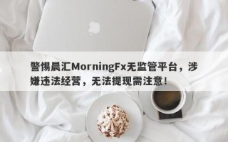 警惕晨汇MorningFx无监管平台，涉嫌违法经营，无法提现需注意！