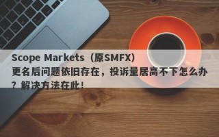 Scope Markets（原SMFX）更名后问题依旧存在，投诉量居高不下怎么办？解决方法在此！