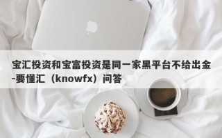 宝汇投资和宝富投资是同一家黑平台不给出金-要懂汇（knowfx）问答