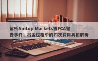 解析Amtop Markets被FCA警告事件，出金过程中的四次费用真相解析