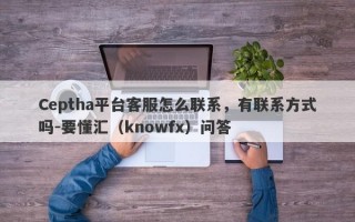 Ceptha平台客服怎么联系，有联系方式吗-要懂汇（knowfx）问答