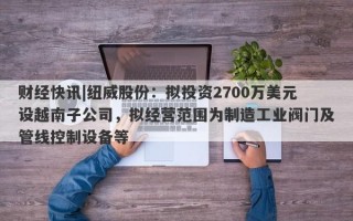 财经快讯|纽威股份：拟投资2700万美元设越南子公司，拟经营范围为制造工业阀门及管线控制设备等