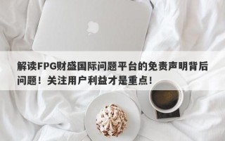 解读FPG财盛国际问题平台的免责声明背后问题！关注用户利益才是重点！