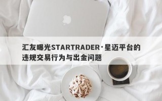 汇友曝光STARTRADER·星迈平台的违规交易行为与出金问题