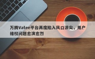 万腾Vatee平台再度陷入风口浪尖，用户维权问题愈演愈烈