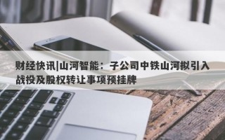 财经快讯|山河智能：子公司中铁山河拟引入战投及股权转让事项预挂牌