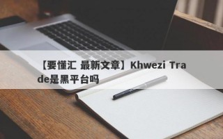 【要懂汇 最新文章】Khwezi Trade是黑平台吗
