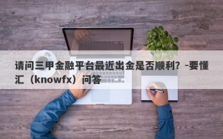 请问三甲金融平台最近出金是否顺利？-要懂汇（knowfx）问答