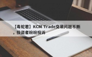 【毒蛇君】KCM Trade交易问题不断，投资者纷纷投诉