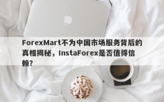 ForexMart不为中国市场服务背后的真相揭秘，InstaForex是否值得信赖？