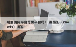 磐鼎国际平台是黑平台吗？-要懂汇（knowfx）问答