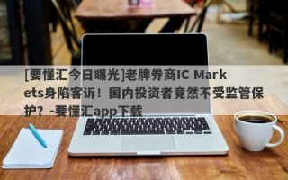 [要懂汇今日曝光]老牌券商IC Markets身陷客诉！国内投资者竟然不受监管保护？-要懂汇app下载