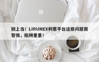 别上当！LIRUNEX利惠平台这些问题需警惕，陷阱重重！