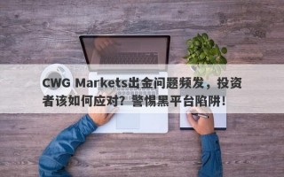 CWG Markets出金问题频发，投资者该如何应对？警惕黑平台陷阱！