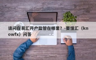 请问在易汇开户监管在哪里？-要懂汇（knowfx）问答