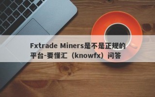 Fxtrade Miners是不是正规的平台-要懂汇（knowfx）问答