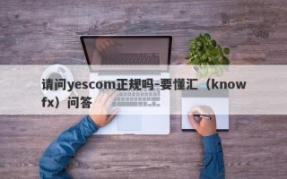 请问yescom正规吗-要懂汇（knowfx）问答