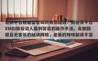 自研平台规避监管如何做到极致？揭秘黑平台XM扣除投资人盈利背后的操作手法。高额回报且无客诉的秘诀揭晓，老姜的辣味解读不容错过！