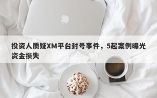 投资人质疑XM平台封号事件，5起案例曝光资金损失