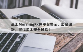 晨汇MorningFx黑平台警示，出金困难，警惕资金安全风险！