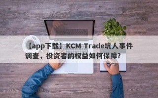 【app下载】KCM Trade坑人事件调查，投资者的权益如何保障？