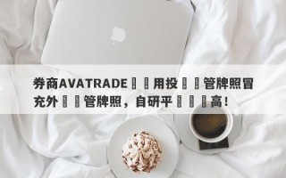 券商AVATRADE愛華用投資監管牌照冒充外匯監管牌照，自研平颱風險高！