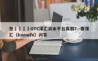 想詢問這個GTC泽汇资本平台真假？-要懂汇（knowfx）问答