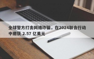 全球警方打击网络诈骗，在2024联合行动中缴获 2.57 亿美元