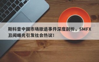 斯科普中国市场撤退事件深度剖析，SMFX丑闻曝光引发社会热议！