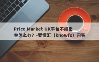 Price Market UK平台不能出金怎么办？-要懂汇（knowfx）问答